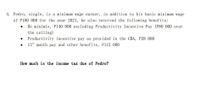 4. Pedro, single, is a minimum wage earner, in addition to his basic minimum wage
of P180 000 for the year 2021, he also received the following benefits:
De minimis, P140 000 excluding Productivity Incentive Pay (P80 000 over
the ceiling)
Productivity incentive pay as provided in the CBA, P28 000
13th month pay and other benefits, Pl12 000
How much is the income tax due of Pedro?

