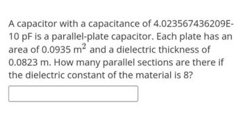 A capacitor with a capacitance of 4.023567436209E-
10 pF is a parallel-plate capacitor. Each plate has an
area of 0.0935 m² and a dielectric thickness of
0.0823 m. How many parallel sections are there if
the dielectric constant of the material is 8?