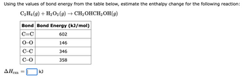 Using the values of bond energy from the table below, estimate the enthalpy change for the following reaction:
C2H4 (9) + H₂O2 (g) → CH₂OHCH₂OH(9)
ΔΗ,
rxn
Bond Bond Energy (kJ/mol)
C=C
602
0-0
146
C-C
346
C-O
358
=
kJ