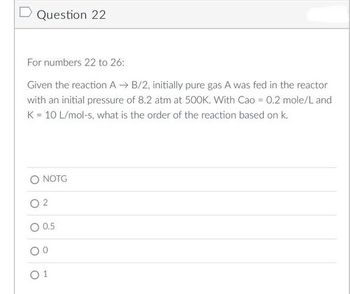 D Question 22
For numbers 22 to 26:
Given the reaction AB/2, initially pure gas A was fed in the reactor
with an initial pressure of 8.2 atm at 500K. With Cao = 0.2 mole/L and
K = 10 L/mol-s, what is the order of the reaction based on k.
NOTG
02
0.5
01