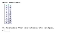 Here is a bivariate data set.
X
y
56
48
65
41
81
50
75
63
87
59
70
65
87
59
57
28
75
54
Find the correlation coefficient and report it accurate to four decimal places.
r =
