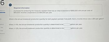 ts
6
rt 2 of 2
!
Required information
A process for producing the mosquito repellant Deet has an initial investment of $180,000 with annual costs of
$50,000. Income is expected to be $90,000 per year.
What is the annual breakeven production quantity for both payback periods if net profit, that is, income minus cost, is $10 per gallon?
eBook
When i=0%, the annual breakeven production quantity is determined to be
gallons per year.
Hint
When /= 12%, the annual breakeven production quantity is determined to be
gallons per year.
Print
ferences