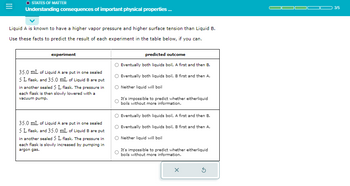 =
STATES OF MATTER
Understanding consequences of important physical properties ...
Liquid A is known to have a higher vapor pressure and higher surface tension than Liquid B.
Use these facts to predict the result of each experiment in the table below, if you can.
experiment
35.0 mL of Liquid A are put in one sealed
5 L flask, and 35.0 mL of Liquid B are put
in another sealed 5 L flask. The pressure in
each flask is then slowly lowered with a
vacuum pump.
35.0 mL of Liquid A are put in one sealed
5 L flask, and 35.0 mL of Liquid B are put
in another sealed 5 L flask. The pressure in
each flask is slowly increased by pumping in
argon gas.
O
predicted outcome
Eventually both liquids boil, A first and then B.
Eventually both liquids boil, B first and then A.
Neither liquid will boil
It's impossible to predict whether eitherliquid
boils without more information.
Eventually both liquids boil, A first and then B.
Eventually both liquids boil, B first and then A.
Neither liquid will boil
It's impossible to predict whether eitherliquid
boils without more information.
5
3/5