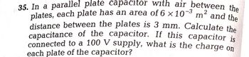 35. In a parallel plate capacitor with air between the
plates, each plate has an area of 6 x 10³ m² and the
distance between the plates is 3 mm. Calculate the
capacitance of the capacitor. If this capacitor is
connected to a 100 V supply, what is the charge on
each plate of the capacitor?