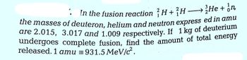 In the fusion reaction H+H
He + n
the masses of deuteron, helium and neutron express ed in amu
are 2.015, 3.017 and 1.009 respectively. If 1 kg of deuterium
undergoes complete fusion, find the amount of total energy
released. 1 amu = 931.5 MeV/c.