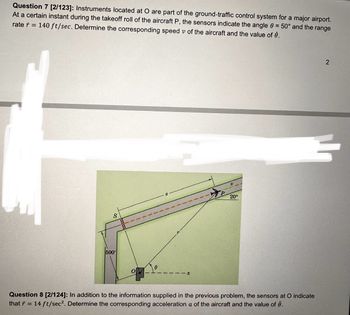 Question 7 [2/123]: Instruments located at O are part of the ground-traffic control system for a major airport.
At a certain instant during the takeoff roll of the aircraft P, the sensors indicate the angle = 50° and the range
rate=140 ft/sec. Determine the corresponding speed v of the aircraft and the value of è.
ひ
20°
S
500'
Ө
Question 8 [2/124]: In addition to the information supplied in the previous problem, the sensors at O indicate
that ŕ = 14 ft/sec². Determine the corresponding acceleration a of the aircraft and the value of .
2
