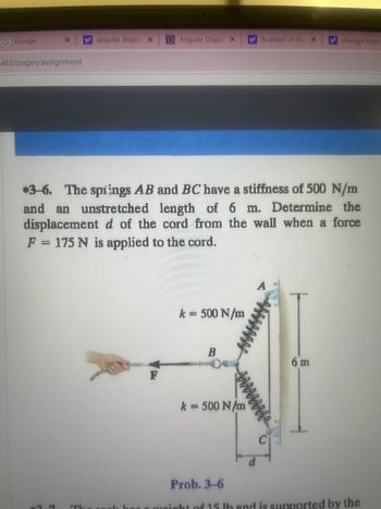 G Google
X y! angular displa X
465/pages/assignment
r
*3-6. The springs AB and BC have a stiffness of 500 N/m
and an unstretched length of 6 m. Determine the
displacement d of the cord from the wall when a force
F = 175 N is applied to the cord.
3
Angular Displa X A wheel of dia X
F
k = 500 N/m
B
04
k = 500 N/m
Prob. 3-6
A
d
C
y! chatgpt login
6 m
Ih and is supported by the