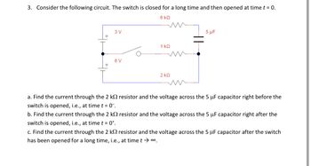 3. Consider the following circuit. The switch is closed for a long time and then opened at time t = 0.
6 KQ
3 V
+
6 V
+
1 ΚΩ
2 ΚΩ
5 μF
a. Find the current through the 2 k resistor and the voltage across the 5 uF capacitor right before the
switch is opened, i.e., at time t = 0¯.
b. Find the current through the 2 k resistor and the voltage across the 5 μF capacitor right after the
switch is opened, i.e., at time t = 0+.
c. Find the current through the 2 k
resistor and the voltage across the 5 uF capacitor after the switch
has been opened for a long time, i.e., at time t → ∞.