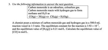 3. Use the following information to answer the next question.
Carbon monoxide is an odourless, colourless gas.
Carbon monoxide reacts with hydrogen gas to form
methane and H2O as
CO(g) + 3H2(g) ↔ CH4(g) + H₂O(g). .
A chemist pours a mixture of carbon monoxide gas and hydrogen gas in a 500.0 mL
reaction vessel in 1:3 ratio. The equilibrium constant for the reaction is 3.92 × 10³,
and the equilibrium value of [H2(g)] is 0.21 mol/L. Calculate the equilibrium value of
[CO] in mol/L.