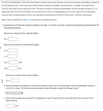|
All airplane passengers at the Lake City Regional Airport must pass through a security screening area before proceeding
to the boarding area. The airport has three screening stations available, and the facility manager must decide how
many to have open at any particular time. The service rate for processing passengers at each screening station is 3.5
passengers per minute. On Monday morning the arrival rate is 4.9 passengers per minute. Assume that processing
times at each screening station follow an exponential distribution and that arrivals follow a Poisson distribution.
Note: Use Po values from Table 11.4 to answer the questions below.
a. Suppose two of the three screening stations are open on Monday morning. Compute the operating characteristics for
the screening facility.
Round your answer to four decimal places.
Po =
Round your answers to two decimal places.
Lg =
L =
Wq =
W =
min
min
Round your answer to four decimal places.
Pw=
)
b. Because of space considerations, the facility manager's goal is to limit the average number of passengers waiting in
line to 10 or fewer. Will the two-screening-station system be able to meet the manager's goal?
c. What is the average time required for a passenger to pass through security screening? Round your answer to two
decimal places.
min
