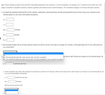 Agan Interior Design provides home and office decorating assistance to its customers. In normal operation, an average of 2.7 customers arrive each hour. One
design consultant is available to answer customer questions and make product recommendations. The consultant averages 10 minutes with each customer.
|
a. Compute the operating characteristics of the customer waiting line, assuming Poisson arrivals and exponential service times. Round your answers to four
decimal places. Do not round intermediate calculations.
La =
L =
Wq =
W =
Pw=
b. Service goals dictate that an arriving customer should not wait for service more than an average of 6 minutes. Is this goal being met? If not, what action do
you recommend?
P =
Yes
C.
No. Firm should decrease the mean service rate u for the consultant.
No. Firm should increase the mean service rate u for the consultant or hire a second consultant,
minutes
H =
minutes
Wq =
c. If the consultant can reduce the average time spent per customer to 9 minutes, what is the mean service rate? Round your answer to four decimal places. Do
not round intermediate calculations.
Yes
No
customers per hour
customers per hour
minutes
Will the service goal be met?
an service rate? Round your answer to four decimal places. Do
