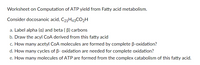 Worksheet on Computation of ATP yield from Fatty acid metabolism.
Consider docosanoic acid, C21H43CO2H
a. Label alpha (a) and beta ( B) carbons
b. Draw the acyl COA derived from this fatty acid
c. How many acetyl CoA molecules are formed by complete B-oxidation?
d. How many cycles of B- oxidation are needed for complete oxidation?
e. How many molecules of ATP are formed from the complex catabolism of this fatty acid.
