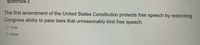 QUESTION 2
The first amendment of the United States Constitution protects free speech by restricting
Congress ability to pass laws that unreasonably limit free speech.
O True
O False
