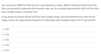 You were given 1000 fruit flies to start a new laboratory colony. Before starting to breed your fruit
flies, you decided to determine their genetic make up. You counted approximately 360 fruit flies that
have vestigial wings, a recessive trait.
If you decide to remove all the fruit flies with vestigial wings and only breed the flies with normal
wings, what is the approximate frequency of individuals with vestigial wings in the F1 generation?
0.09
0.16
0.25
O 0.36
O 0.14
