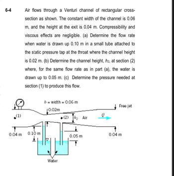 6-4
(1)
Air flows through a Venturi channel of rectangular cross-
section as shown. The constant width of the channel is 0.06
m, and the height at the exit is 0.04 m. Compressibility and
viscous effects are negligible. (a) Determine the flow rate
when water is drawn up 0.10 m in a small tube attached to
the static pressure tap at the throat where the channel height
is 0.02 m. (b) Determine the channel height, h2, at section (2)
where, for the same flow rate as in part (a), the water is
drawn up to 0.05 m. (c) Determine the pressure needed at
section (1) to produce this flow.
0.04 m 0.10 m
b = width = 0.06 m
10.02m
Water
(2) ₂ Air
0.05 m
Q
Free jet
0.04 m