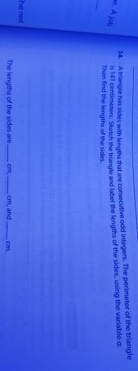 IS 141 centimeters. Sketch the triangle and label the lengths of the sides, using the variable a.
Then find the lengths of the sides.
re. A job
14. A triangle has sides with lengths that are consecutive odd integers. The perimeter of the triangle
The next
The lengths of the sides are
cm,
cm, and
cm.
