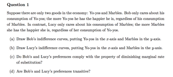 Question 1
Suppose there are only two goods in the economy: Yo-yos and Marbles. Bob only cares about his
consumption of Yo-yos; the more Yo-yos he has the happier he is, regardless of his consumption
of Marbles. In contrast, Lucy only cares about his consumption of Marbles; the more Marbles
she has the happier she is, regardless of her consumption of Yo-yos.
(a) Draw Bob's indifference curves, putting Yo-yos in the x-axis and Marbles in the y-axis.
(b) Draw Lucy's indifference curves, putting Yo-yos in the x-axis and Marbles in the y-axis.
(c) Do Bob's and Lucy's preferences comply with the property of diminishing marginal rate
of substitution?
(d) Are Bob's and Lucy's preferences transitive?