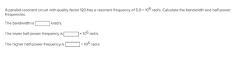 A parallel resonant circuit with quality factor 120 has a resonant frequency of 5.0 x 106 rad/s. Calculate the bandwidth and half-power
frequencies.
The bandwidth is
krad/s.
The lower half-power frequency is
The higher half-power frequency is
x
106 rad/s.
x
106 rad/s.