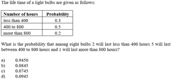 The life time of a light bulbs are given as follows:
Probability
0.3
0.5
0.2
Number of hours
less than 400
400 to 800
more than 800
What is the probability that among eight bulbs 2 will last less than 400 hours 5 will last
between 400 to 800 hours and 1 will last more than 800 hours?
a)
b)
c)
d)
0.9450
0.0845
0.0745
0.0945