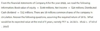 From the financial statements of Company A for the year 2022, we read the following
information: Book value of equity = $100 millions, Net income = $20 millions. Distributed
Cash dividend = $12 millions. There are 10 millions common shares of the company in
circulation. Answer the following questions, assuming the required return of 10%. What
would be its expected value at the end of 5 years, namely P5? a. 26.32 b. 15.62 c. 17.63 d
. 10.65