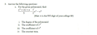 4. Answer the following questions:
a. For the given polynomial, find:
x3 + 2x + a 7
-x2 - x6
2
(Hint: a is the 8th digit of your college ID)
i. The degree of the polynomial
ii. The coefficient of x3
iii. The coefficient of x
iv. The constant term.
