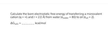 Calculate the born electrostatic free energy of transferring a monovalent
cation (q = +1 and r = 2.0 Å) from water (&water = 80) to oil (oil = 2).
AGsolv=
kcal/mol