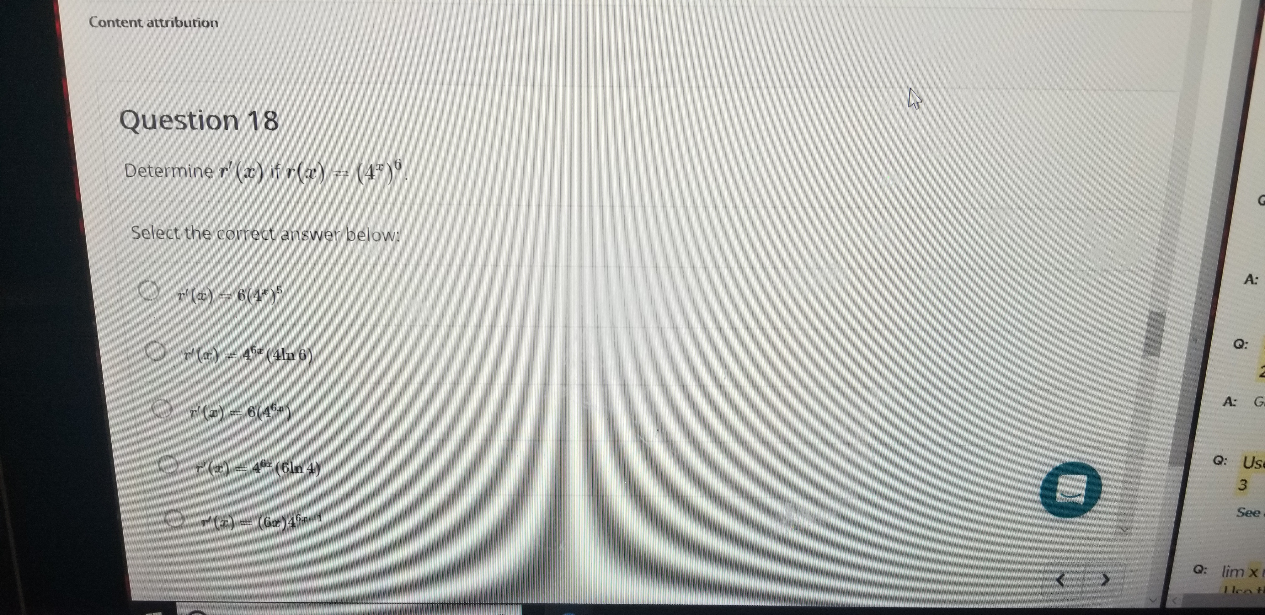 Content attribution
Question 18
Determine r'(r) if r(r) = (4).
Select the correct answer below:
A:
P()6(4)
Q:
OP()4(4ln 6)
A:
G
OP(z)-6(4)
Q: Use
O r() 4 (6ln 4)
See
O r(a)(6ar)41
Q: lim x
I lea t
