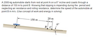 A 2000-kg automobile starts from rest at point A on a 6° incline and coasts through a
distance of 150 m to point B. Knowing that slipping is impending during the period and
neglecting air resistance and rolling resistance, determine the speed of the automobile at
point B in m/s. (Use concept of work and energy in solving)
150 m.
20 m
6°
BC
