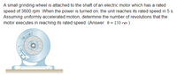 A small grinding wheel is attached to the shaft of an electric motor which has a rated
speed of 3600 rpm. When the power is turned on, the unit reaches its rated speed in 5 s.
Assuming uniformly accelerated motion, determine the number of revolutions that the
motor executes in reaching its rated speed. (Answer: 0 = 150 rev)
