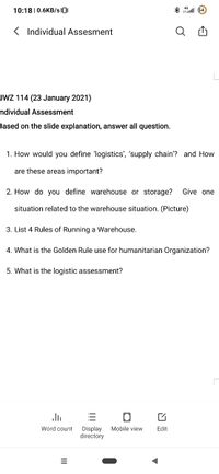 10:18 | 0.6KB/s0
8 1 64
< Individual Assesment
Q
JWZ 114 (23 January 2021)
ndividual Assessment
Based on the slide explanation, answer all question.
1. How would you define 'logistics', 'supply chain'? and How
are these areas important?
2. How do you define warehouse or storage?
Give one
situation related to the warehouse situation. (Picture)
3. List 4 Rules of Running a Warehouse.
4. What is the Golden Rule use for humanitarian Organization?
5. What is the logistic assessment?
Word count
Mobile view
Display
directory
Edit
I!
II
