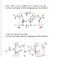 H.W1: Hint ix (vo - vi)/RB, io = (ic + ix) and ii = (ix -ib)
For the circuit below, find the voltage gain eq. Rin and Rout ?
%3D
ix
vi ii ib
RB
ic c io
Vo
B
RC
Bare
E
Rin
Rout
H.W2: at B =100 and ICQ =1.738m
For the circuit below, find the voltage gain eq. Rin and Rout ?
Vcc 9+20 V
vout
RC
4.7 k2
VOUT
RC RL
RB
VIN
RB
B ielžre' vin
100 kN
E
RL
RE
RE
10 kN
VEE O -20 V
Rin (Total)
Rout
weww
11
+9
