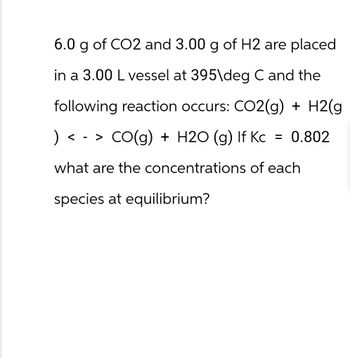 6.0 g of CO2 and 3.00 g of H2 are placed
in a 3.00 L vessel at 395\deg C and the
following reaction occurs: CO2(g) + H2(g
) <-> CO(g) + H2O (g) If Kc = 0.802
what are the concentrations of each
species at equilibrium?