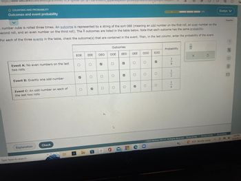 https://www-awu.aleks.com/alekscyl/x/1st.exe/18_0
O COUNTING AND PROBABILITY
Outcomes and event probability
Event A: No even numbers on the last
two rolls
Event B: Exactly one odd number
A number cube is rolled three times. An outcome is represented by a string of the sort OEE (meaning an odd number on the first roll, an even number on the
second roll, and an even number on the third roll). The 8 outcomes are listed in the table below. Note that each outcome has the same probability.
For each of the three events in the table, check the outcome(s) that are contained in the event. Then, in the last column, enter the probability of the event.
Event C: An odd number on each of
the last two rolls
Explanation
Type here to search
Check
EOE
0
✔
0
3
EEE
0
3
ER
OEO
3
O
0
S
Outcomes
OOE
O
0
4
EEO
✓
✔
0
OEE
0
O
C
000
0
gvop4/R46gw...
0
EOO
✔
0
0
Probability
3
m 100
8
20
112 114
2/5
X
5
2022 McGraw Hill LLC. All Rights Reserved. Terms of Use | Privacy Center
C93°F Mostly sunny
20
Evelyn V
Español
C B
Accessibility
?
4:43 PM
8/25/2022