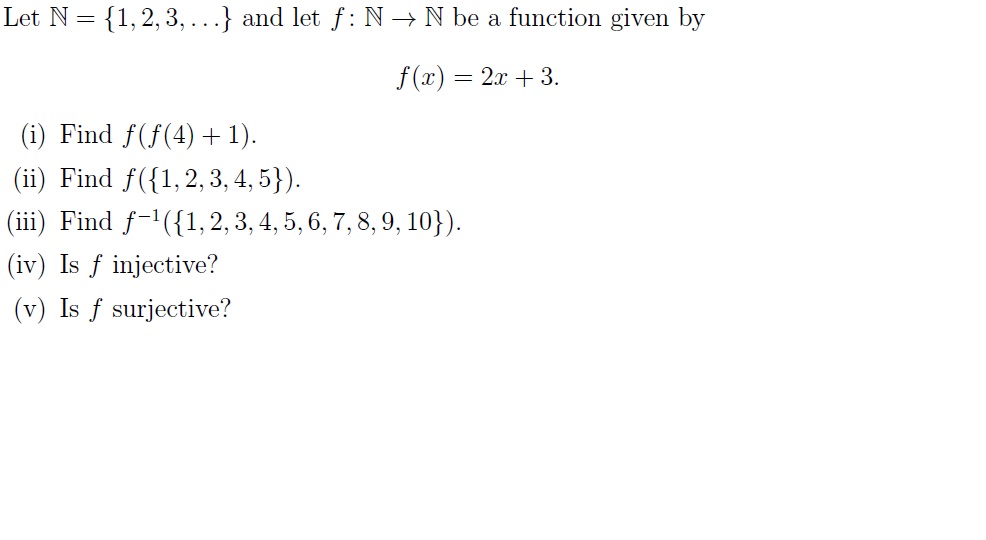 Let N = {1, 2, 3,...} and let f: N → N be a function given by
f(x) = 2x + 3.
(i) Find f(f(4) +1).
(ii) Find f({1,2, 3, 4, 5}).
(iii) Find f-'({1, 2, 3, 4, 5, 6, 7, 8, 9, 10}).
(iv) Is f injective?
(v) Is f surjective?
