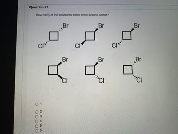 Question 21
How many of the structures below show a trans isomer?
Br
Br
0 00000
1
23456
Br
CI
CI
Br
'CI
C/"
Br
Br
CI