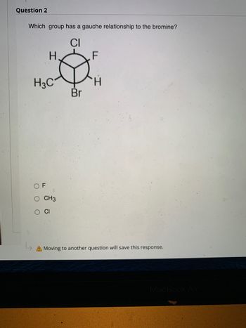 Question 2
Which group has a gauche relationship to the bromine?
CI
H.
F
H3C₁
OF
O CH3
O CI
A Moving to another question will save this response.
H
Br
MacBook Air