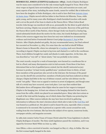 **Rodriguez, Josefa [Chipita] (unknown–1863)**

Josefa (Chipita) Rodríguez was long considered the only woman legally hanged in Texas. Her story is shrouded in legend with scarce facts about her arrest, trial, and execution. Many claims, including her name, remain unverified. She is believed to be Pedro Rodríguez's daughter, who allegedly fled from Antonio López de Santa Anna. Chipita and her father moved to San Patricio de Hibernia, Texas, providing food and lodging to travelers along the Nueces River.

After John Savage was murdered—presumably for $600 in his possession—Chipita was accused of robbery and murder. The money was recovered near Savage’s body, placing substantial doubt on her motive. She and Juan Silvera, possibly her son, faced charges on circumstantial evidence and were tried by Judge Benjamin F. Neal in San Patricio. Chipita pleaded not guilty, and despite the jury recommending mercy, Neal ordered her execution on November 13, 1863.

Chipita was confined in leg irons, chained in the courthouse. During this time, lynching attempts were thwarted. Reports suggest she was aged sixty or above.

Trial errors emerged, as the shortage of qualified jurors prompted the sheriff to use a jury of less than twenty "qualified men"; even members of the grand jury were called to the trial jury. Chipita's defense consisted solely of declaring her innocence. No appeal followed her conviction.

Witnesses at her hanging claimed to hear moans from the unmarked grave. Legends and tales developed around her role in the Civil War and suggest she might have been a scapegoat or even involved in espionage activities.

In 1985, Texas Senator Carlos Truan requested a posthumous pardon, which Governor Mark White granted, formally absolving Chipita of murder.

Notably, Jane Elkins, a slave, was convicted and hanged for murder on May 27, 1853, marking the first legal execution of a woman in Texas.
