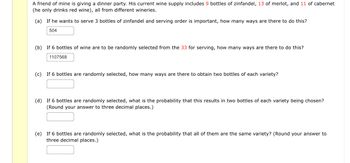 A friend of mine is giving a dinner party. His current wine supply includes 9 bottles of zinfandel, 13 of merlot, and 11 of cabernet
(he only drinks red wine), all from different wineries.
(a) If he wants to serve 3 bottles of zinfandel and serving order is important, how many ways are there to do this?
504
(b) If 6 bottles of wine are to be randomly selected from the 33 for serving, how many ways are there to do this?
1107568
(c) If 6 bottles are randomly selected, how many ways are there to obtain two bottles of each variety?
(d) If 6 bottles are randomly selected, what is the probability that this results in two bottles of each variety being chosen?
(Round your answer to three decimal places.)
(e) If 6 bottles are randomly selected, what is the probability that all of them are the same variety? (Round your answer to
three decimal places.)