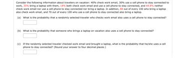 Consider the following information about travelers on vacation: 40% check work email, 30% use a cell phone to stay connected to
work, 35% bring a laptop with them, 18% both check work email and use a cell phone to stay connected, and 44.8% neither
check work email nor use a cell phone to stay connected nor bring a laptop. In addition, 88 out of every 100 who bring a laptop
also check work email, and 70 out of every 100 who use a cell phone to stay connected also bring a laptop.
(a) What is the probability that a randomly selected traveler who checks work email also uses a cell phone to stay connected?
(b) What is the probability that someone who brings a laptop on vacation also uses a cell phone to stay connected?
(c) If the randomly selected traveler checked work email and brought a laptop, what is the probability that he/she uses a cell
phone to stay connected? (Round your answer to four decimal places.)