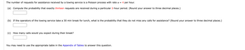 The number of requests for assistance received by a towing service is a Poisson process with rate α = 4 per hour.

(a) Compute the probability that exactly thirteen requests are received during a particular 2-hour period. (Round your answer to three decimal places.)

[Text Box for Answer]

(b) If the operators of the towing service take a 30 min break for lunch, what is the probability that they do not miss any calls for assistance? (Round your answer to three decimal places.)

[Text Box for Answer]

(c) How many calls would you expect during their break?

[Text Box for Answer]

You may need to use the appropriate table in the Appendix of Tables to answer this question.