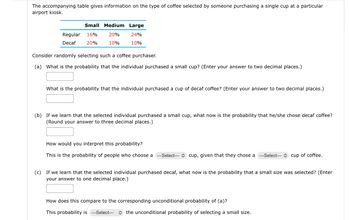 The accompanying table gives information on the type of coffee selected by someone purchasing a single cup at a particular
airport kiosk.
Small Medium Large
20%
24%
10%
10%
Regular 16%
Decaf 20%
Consider randomly selecting such a coffee purchaser.
(a) What is the probability that the individual purchased a small cup? (Enter your answer to two decimal places.)
What is the probability that the individual purchased a cup of decaf coffee? (Enter your answer to two decimal places.)
(b) If we learn that the selected individual purchased a small cup, what now is the probability that he/she chose decaf coffee?
(Round your answer to three decimal places.)
How would you interpret this probability?
This is the probability of people who choose a --Select--- cup, given that they chose a ---Select--- cup of coffee.
(c) If we learn that the selected individual purchased decaf, what now is the probability that a small size was selected? (Enter
your answer to one decimal place.)
How does this compare to the corresponding unconditional probability of (a)?
This probability is --Select-- the unconditional probability of selecting a small size.