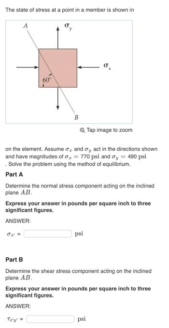 The state of stress at a point in a member is shown in
A
0x' =
60°
σ
y
Tx'y'
B
x
on the element. Assume o and oy act in the directions shown
and have magnitudes of o = 770 psi and oy = 490 psi
. Solve the problem using the method of equilibrium.
Part A
=
Determine the normal stress component acting on the inclined
plane AB.
O
Express your answer in pounds per square inch to three
significant figures.
ANSWER:
X
psi
Tap image to zoom
Part B
Determine the shear stress component acting on the inclined
plane AB.
Express your answer in pounds per square inch to three
significant figures.
ANSWER:
psi