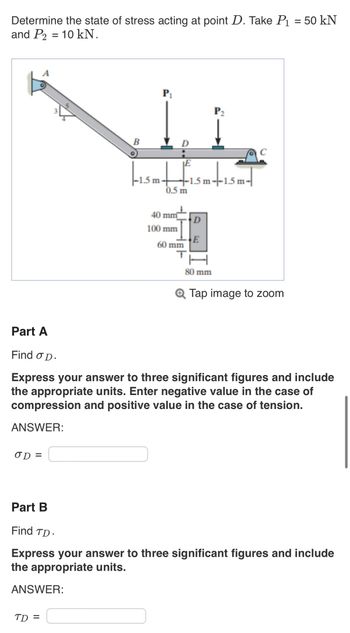 Determine the state of stress acting at point D. Take P₁ = 50 kN
and P2 = 10 kN.
OD=
B
ANSWER:
P₁
TD=
-1.5 m 1.5 m--1.5 m-
0.5 m
40 mm
100 mm
60 mm
T
D
E
P₂
80 mm
Part A
Find o D.
Express your answer to three significant figures and include
the appropriate units. Enter negative value in the case of
compression and positive value in the case of tension.
ANSWER:
C
Q Tap image to zoom
Part B
Find TD-
Express your answer to three significant figures and include
the appropriate units.