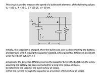 This circuit is used to measure the speed of a bullet with elements of the following values:
Vo = 100 V, R = 25 N, C = 100 µF, d = 10 cm.
R
A
B
R
C
I
Initially, the capacitor is charged, then the bullet cuts wire A disconnecting the battery,
and later cuts wire B, leaving the capacitor isolated, whose potential difference, once both
wires have been cut, is Vo / 4
a) Calculate the potential difference across the capacitor before the bullet cuts the wires,
assuming the battery has been connected for a long time (show all steps).
b) Determine the speed of the bullet (show all steps).
c) Plot the current through the capacitor as a function of time (show all steps).
