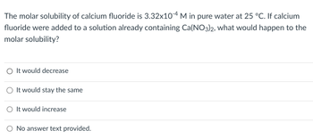 The molar solubility of calcium fluoride is 3.32x104 M in pure water at 25 °C. If calcium
fluoride were added to a solution already containing Ca(NO3)2, what would happen to the
molar solubility?
It would decrease
It would stay the same
○ It would increase
O No answer text provided.