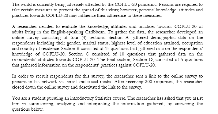 The world is currently being adversely affected by the COFLU-20 pandemic. Persons are required to
take certain measures to prevent the spread of this virus; however, persons' knowledge, attitudes and
practices towards COFLU-20 may influence their adherence to these measures.
A researcher decided to evaluate the knowledge, attitudes and practices towards COFLU-20 of
adults living in the English-speaking Caribbean. To gather the data, the researcher developed an
online survey consisting of four (4) sections. Section A gathered demographic data on the
respondents including their gender, marital status, highest level of education attained, occupation
and country of residence. Section B consisted of 15 questions that gathered data on the respondents'
knowledge of COFLU-20. Section C consisted of 10 questions that gathered data on the
respondents' attitudes towards COFLU-20. The final section, Section D, consisted of 5 questions
that gathered information on the respondents' practices against COFLU-20.
In order to recruit respondents for this survey, the researcher sent a link to the online survey to
persons in his network via email and social media. After receiving 300 responses, the researcher
closed down the online survey and deactivated the link to the survey.
You are a student pursuing an introductory Statistics course. The researcher has asked that you assist
him in summarizing, analyzing and interpreting the information gathered, by answering the
questions below.
