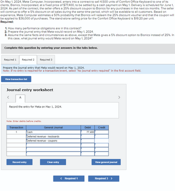 On May 1, 2024, Meta Computer, Incorporated, enters into a contract to sell 4,500 units of Comfort Office Keyboard to one of its
clients, Bionics, Incorporated, at a fixed price of $77,400, to be settled by a cash payment on May 1. Delivery is scheduled for June 1,
2024. As part of the contract, the seller offers a 25% discount coupon to Bionics for any purchases in the next six months. The seller
will continue to offer a 5% discount on all sales during the same time period, which will be available to all customers. Based on
experience, Meta Computer estimates a 50% probability that Bionics will redeem the 25% discount voucher and that the coupon will
be applied to $36,000 of purchases. The stand-alone selling price for the Comfort Office Keyboard is $19.20 per unit.
Required:
1. How many performance obligations are in this contract?
2. Prepare the journal entry that Meta would record on May 1, 2024.
3. Assume the same facts and circumstances as above, except that Meta gives a 5% discount option to Bionics instead of 25%. In
this case, what journal entry would Meta record on May 1, 2024?
Complete this question by entering your answers in the tabs below.
Required 1 Required 2 Required 3
Prepare the journal entry that Meta would record on May 1, 2024.
Note: If no entry is required for a transaction/event, select "No journal entry required" in the first account field.
View transaction list
Journal entry worksheet
A
Record the entry for Meta on May 1, 2024.
Note: Enter debits before credits.
Transaction
1
Cash
General Journal
Debit
Credit
77,400
Deferred revenue - keyboards
Deferred revenue-coupons
Record entry
Clear entry
View general journal
Required 1
Required 3 >