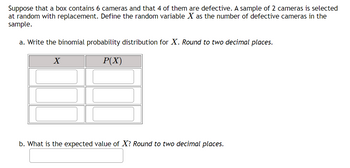 Suppose that a box contains 6 cameras and that 4 of them are defective. A sample of 2 cameras is selected
at random with replacement. Define the random variable X as the number of defective cameras in the
sample.
a. Write the binomial probability distribution for X. Round to two decimal places.
P(X)
X
b. What is the expected value of X? Round to two decimal places.