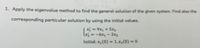 1. Apply the eigenvalue method to find the general solution of the given system. Find also the
corresponding particular solution by using the initial values.
Sxi = 9x, + 5x
l = -6x, – 2x3
Initial: x, (0) = 1,x;(0) = 0
%3D
