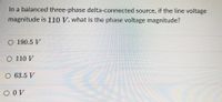 In a balanced three-phase delta-connected source, if the line voltage
magnitude is 110 V, what is the phase voltage magnitude?
O 190.5 V
O 110 V
O 63.5 V
O OV
